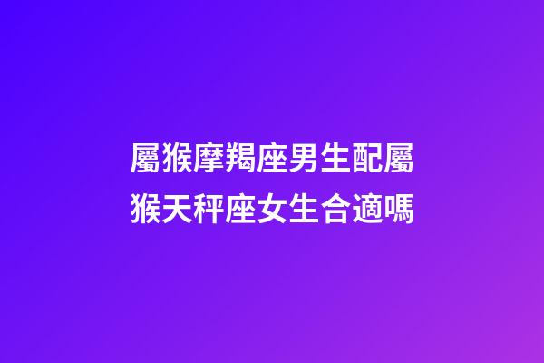 屬猴摩羯座男生配屬猴天秤座女生合適嗎-第1張-星座運勢-玄機派