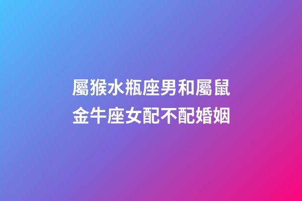 屬猴水瓶座男和屬鼠金牛座女配不配婚姻-第1張-星座運勢-玄機派