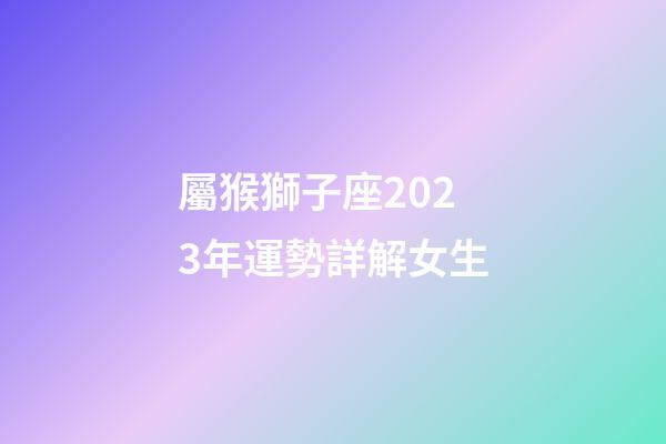 屬猴獅子座2023年運勢詳解女生-第1張-星座運勢-玄機派