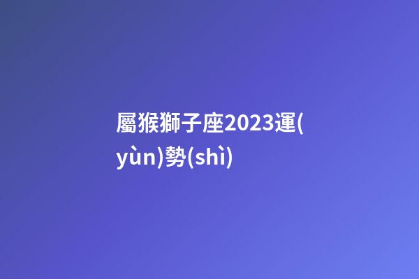 屬猴獅子座2023運(yùn)勢(shì)-第1張-星座運(yùn)勢(shì)-玄機(jī)派