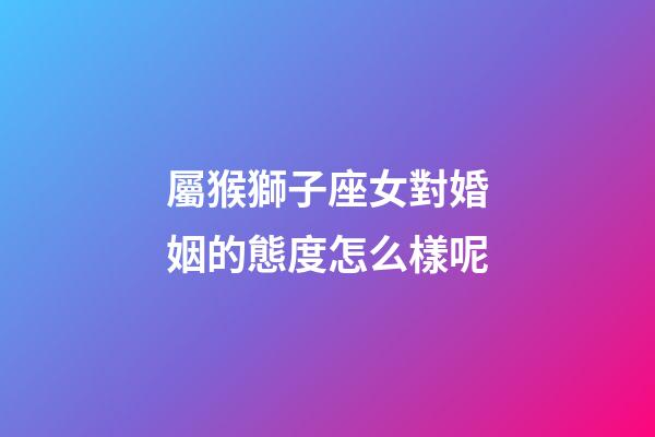 屬猴獅子座女對婚姻的態度怎么樣呢-第1張-星座運勢-玄機派