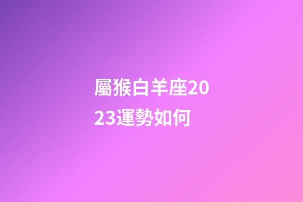 屬猴白羊座2023運勢如何-第1張-星座運勢-玄機派