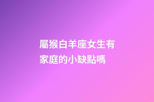 屬猴白羊座女生有家庭的小缺點嗎-第1張-星座運勢-玄機派