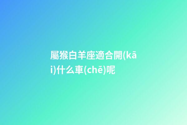 屬猴白羊座適合開(kāi)什么車(chē)呢-第1張-星座運(yùn)勢(shì)-玄機(jī)派