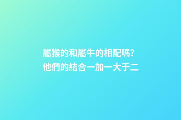 屬猴的和屬牛的相配嗎？他們的結合一加一大于二