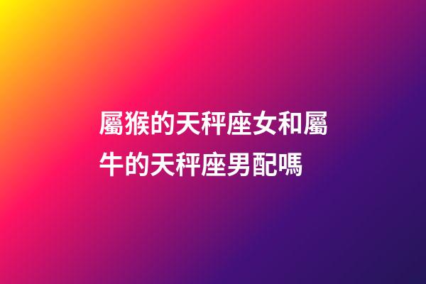 屬猴的天秤座女和屬牛的天秤座男配嗎-第1張-星座運勢-玄機派