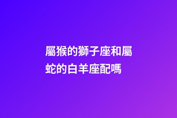 屬猴的獅子座和屬蛇的白羊座配嗎-第1張-星座運勢-玄機派