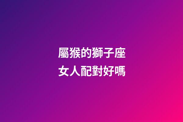 屬猴的獅子座女人配對好嗎-第1張-星座運勢-玄機派