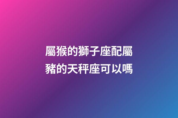 屬猴的獅子座配屬豬的天秤座可以嗎-第1張-星座運勢-玄機派