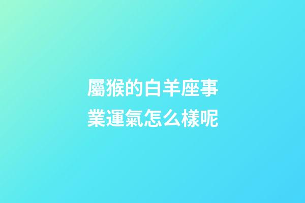屬猴的白羊座事業運氣怎么樣呢-第1張-星座運勢-玄機派