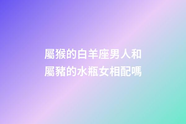 屬猴的白羊座男人和屬豬的水瓶女相配嗎-第1張-星座運勢-玄機派