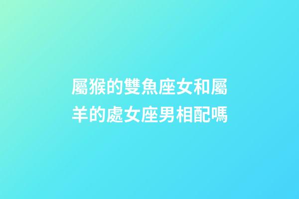 屬猴的雙魚座女和屬羊的處女座男相配嗎-第1張-星座運勢-玄機派