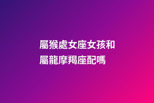 屬猴處女座女孩和屬龍摩羯座配嗎-第1張-星座運勢-玄機派