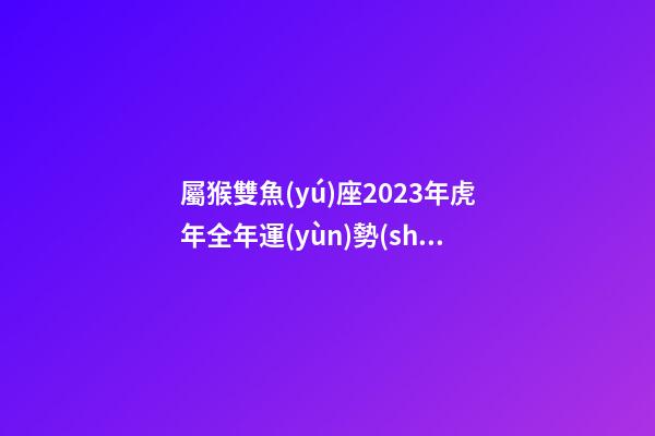 屬猴雙魚(yú)座2023年虎年全年運(yùn)勢(shì)如何呢