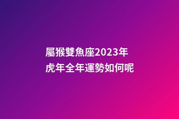 屬猴雙魚座2023年虎年全年運勢如何呢