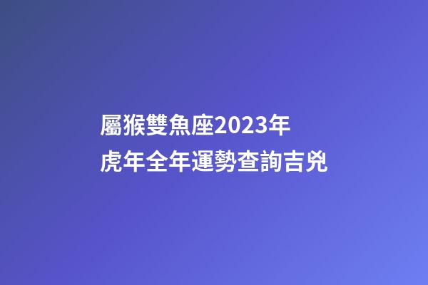 屬猴雙魚座2023年虎年全年運勢查詢吉兇