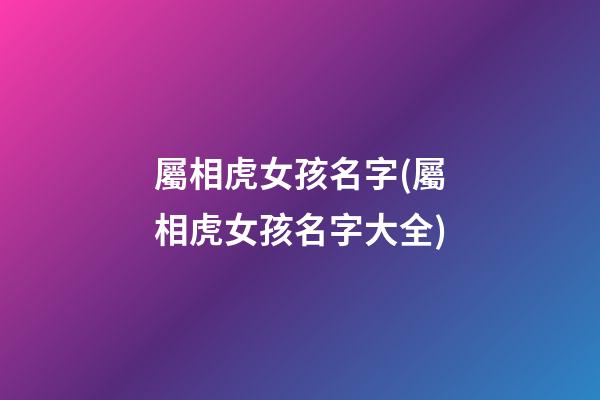 屬相虎女孩名字(屬相虎女孩名字大全)