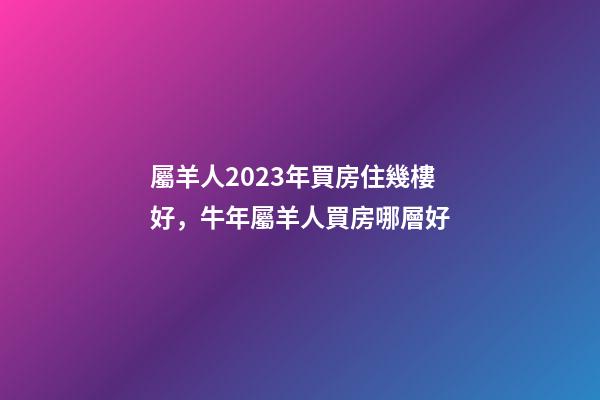 屬羊人2023年買房住幾樓好，牛年屬羊人買房哪層好