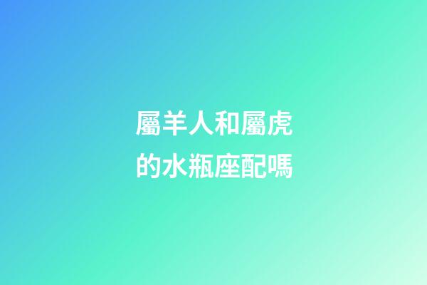 屬羊人和屬虎的水瓶座配嗎-第1張-星座運勢-玄機派