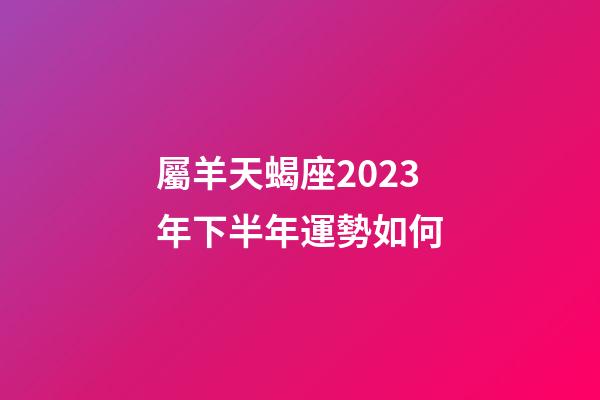 屬羊天蝎座2023年下半年運勢如何