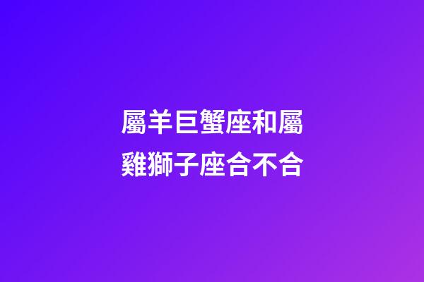 屬羊巨蟹座和屬雞獅子座合不合-第1張-星座運勢-玄機派