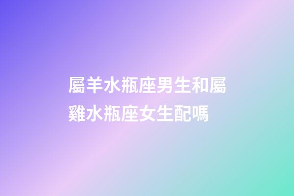 屬羊水瓶座男生和屬雞水瓶座女生配嗎-第1張-星座運勢-玄機派