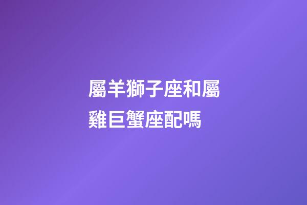 屬羊獅子座和屬雞巨蟹座配嗎-第1張-星座運勢-玄機派