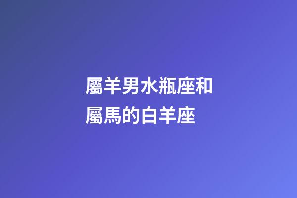 屬羊男水瓶座和屬馬的白羊座-第1張-星座運勢-玄機派