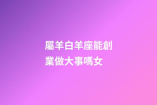 屬羊白羊座能創業做大事嗎女-第1張-星座運勢-玄機派