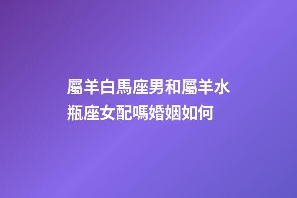 屬羊白馬座男和屬羊水瓶座女配嗎婚姻如何-第1張-星座運(yùn)勢-玄機(jī)派