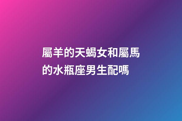 屬羊的天蝎女和屬馬的水瓶座男生配嗎-第1張-星座運勢-玄機派