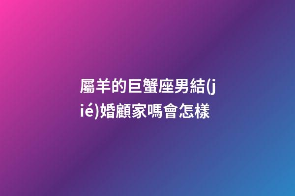 屬羊的巨蟹座男結(jié)婚顧家嗎會怎樣-第1張-星座運勢-玄機派