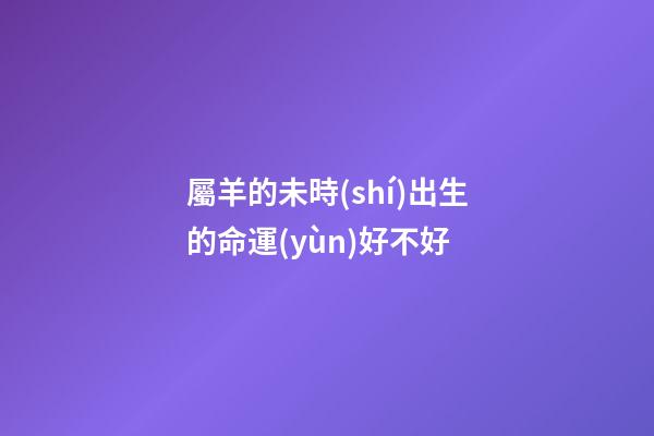 屬羊的未時(shí)出生的命運(yùn)好不好