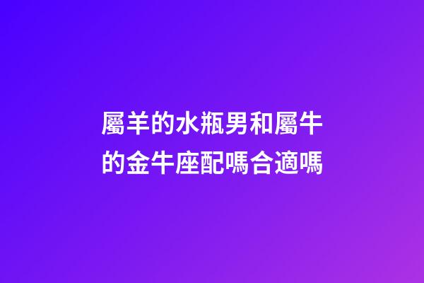 屬羊的水瓶男和屬牛的金牛座配嗎合適嗎-第1張-星座運勢-玄機派