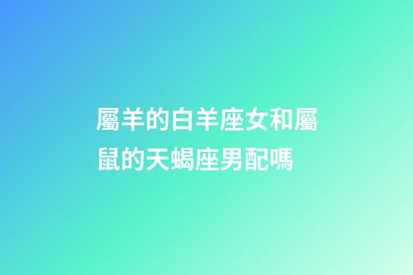 屬羊的白羊座女和屬鼠的天蝎座男配嗎-第1張-星座運勢-玄機派
