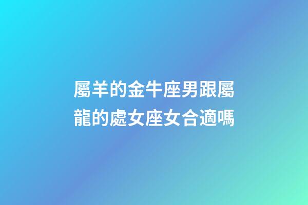 屬羊的金牛座男跟屬龍的處女座女合適嗎-第1張-星座運勢-玄機派