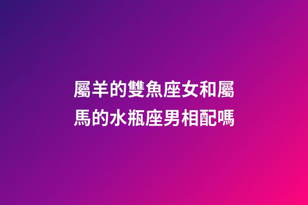 屬羊的雙魚座女和屬馬的水瓶座男相配嗎-第1張-星座運勢-玄機派