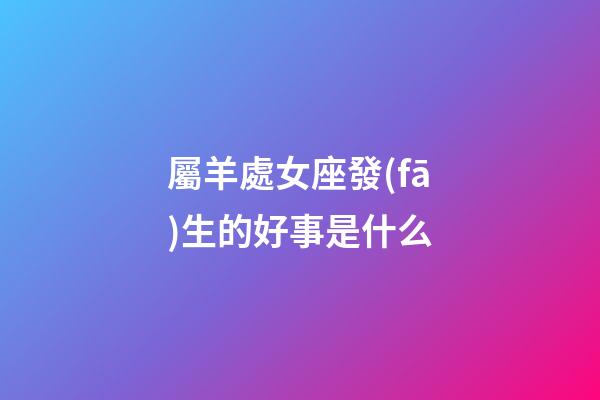 屬羊處女座發(fā)生的好事是什么-第1張-星座運(yùn)勢-玄機(jī)派