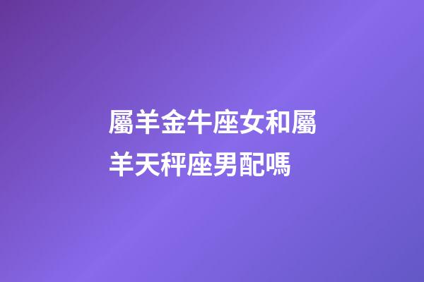 屬羊金牛座女和屬羊天秤座男配嗎-第1張-星座運勢-玄機派