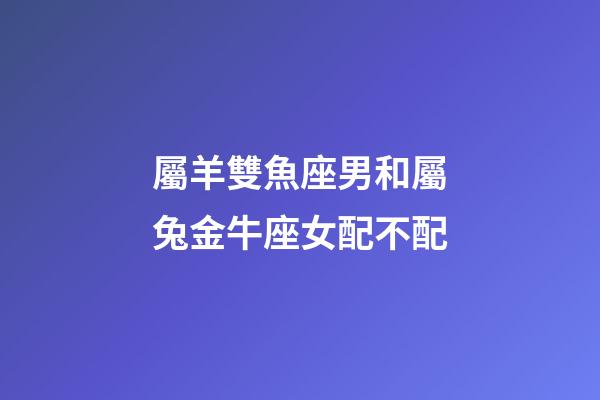 屬羊雙魚座男和屬兔金牛座女配不配-第1張-星座運勢-玄機派
