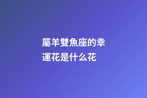 屬羊雙魚座的幸運花是什么花-第1張-星座運勢-玄機派