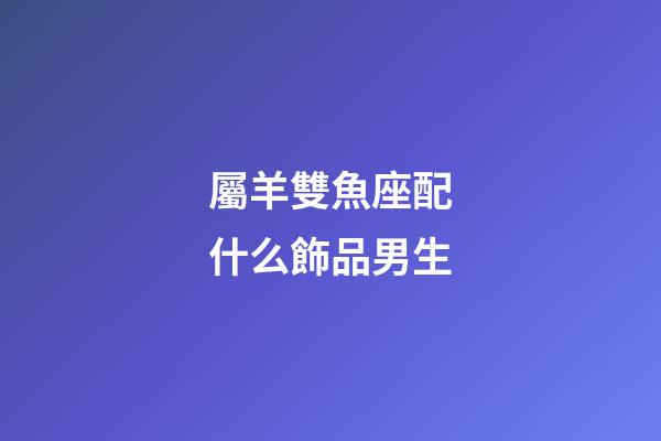 屬羊雙魚座配什么飾品男生-第1張-星座運勢-玄機派