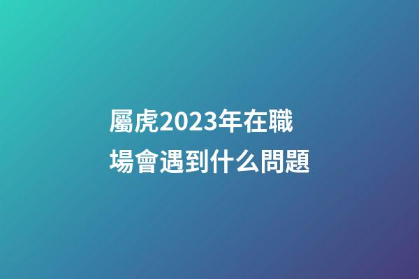 屬虎2023年在職場會遇到什么問題