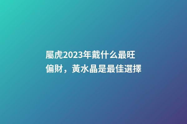 屬虎2023年戴什么最旺偏財，黃水晶是最佳選擇
