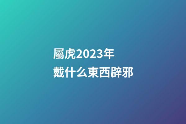 屬虎2023年戴什么東西辟邪
