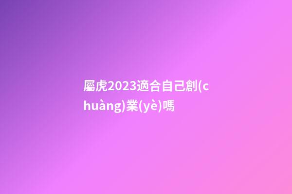 屬虎2023適合自己創(chuàng)業(yè)嗎