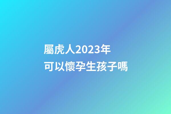 屬虎人2023年可以懷孕生孩子嗎