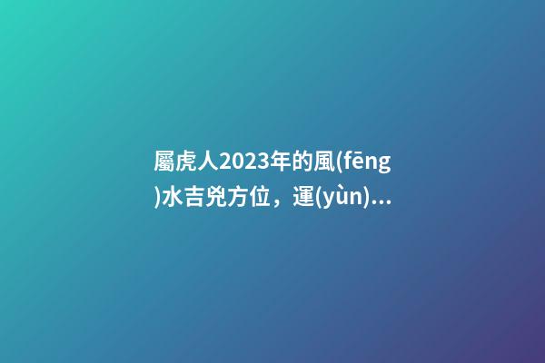 屬虎人2023年的風(fēng)水吉兇方位，運(yùn)氣好的人都是有原因的