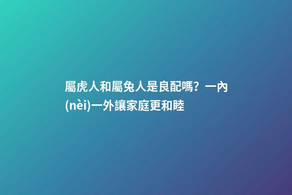 屬虎人和屬兔人是良配嗎？一內(nèi)一外讓家庭更和睦