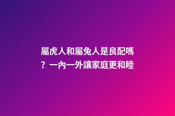 屬虎人和屬兔人是良配嗎？一內一外讓家庭更和睦